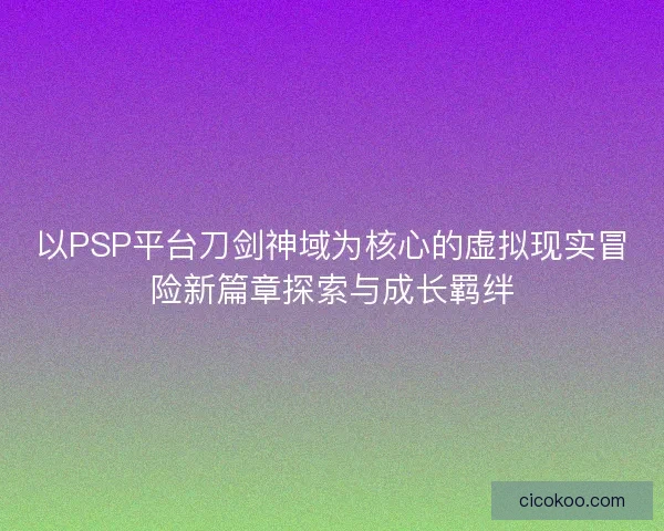 以PSP平台刀剑神域为核心的虚拟现实冒险新篇章探索与成长羁绊